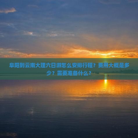 阜阳到云南大理六日游怎么安排行程？费用大概是多少？需要准备什么？