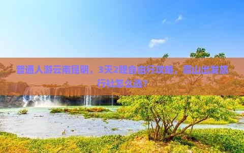 普通人游云南昆明，3天2晚自由行攻略，眉山出发旅行社怎么选？