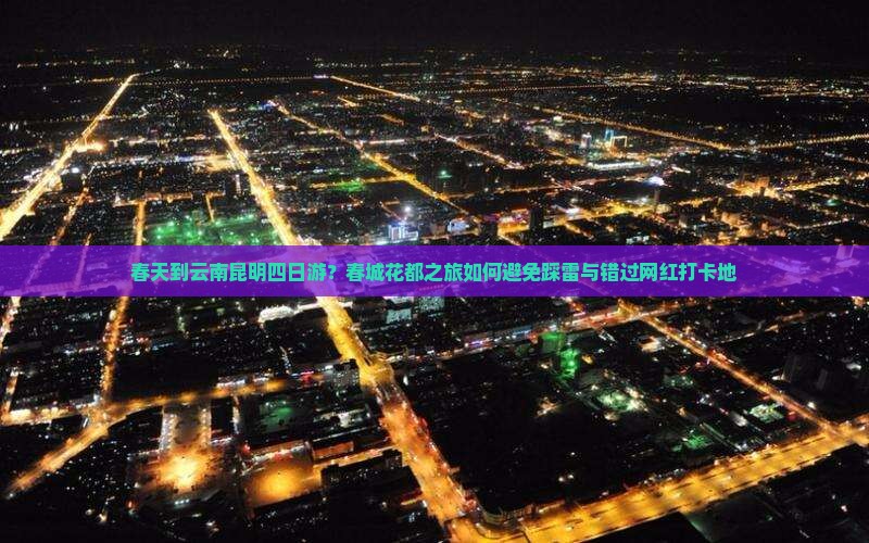 春天到云南昆明四日游？春城花都之旅如何避免踩雷与错过网红打卡地