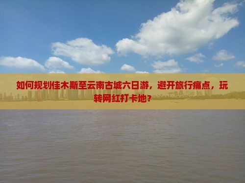 如何规划佳木斯至云南古城六日游，避开旅行痛点，玩转网红打卡地？