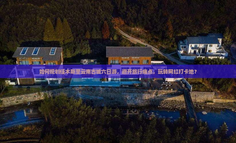 如何规划佳木斯至云南古城六日游，避开旅行痛点，玩转网红打卡地？