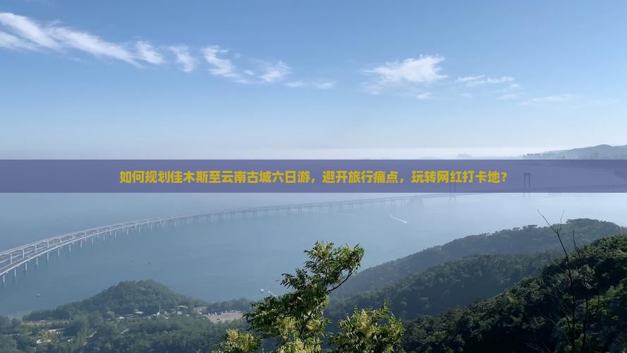 如何规划佳木斯至云南古城六日游，避开旅行痛点，玩转网红打卡地？