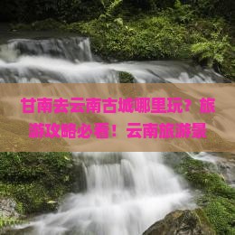 甘南去云南古城哪里玩？旅游攻略必看！云南旅游景点行程推荐十大路线自由行旅行社信息