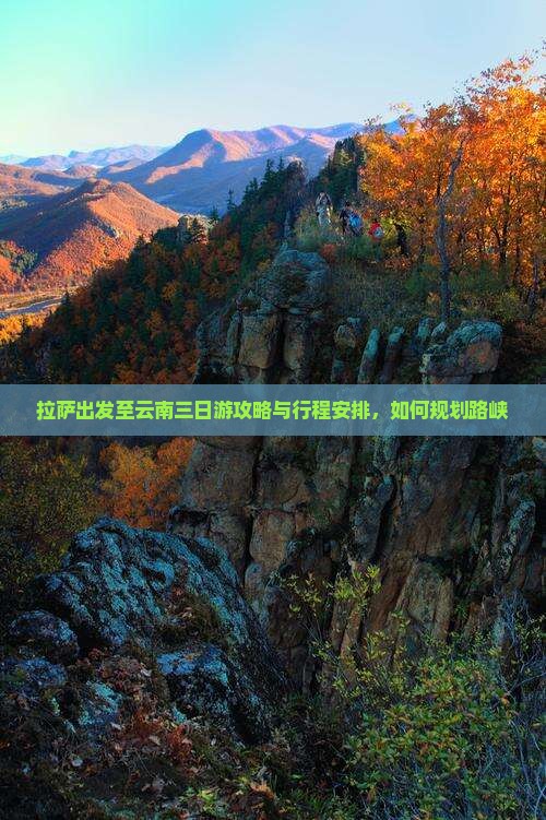 拉萨出发至云南三日游攻略与行程安排，如何规划路峡