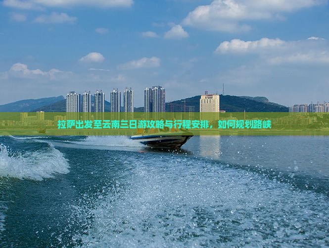 拉萨出发至云南三日游攻略与行程安排，如何规划路峡