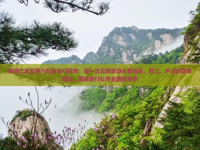 衢州出发云南六日自由行攻略：第一次云南旅游必看信息，丽江、泸沽湖路线建议，国际旅行社专业路线推荐