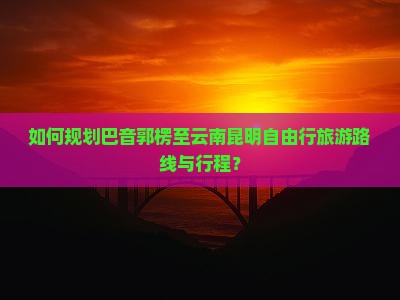 如何规划巴音郭楞至云南昆明自由行旅游路线与行程？