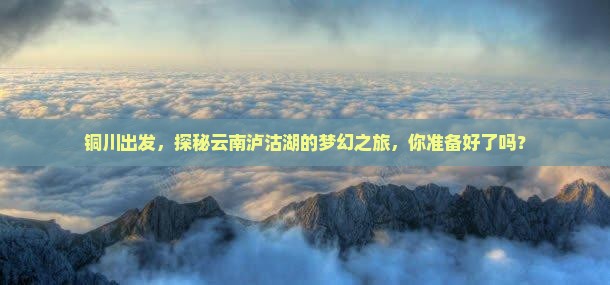 铜川出发，探秘云南泸沽湖的梦幻之旅，你准备好了吗？