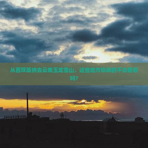 从西双版纳去云南玉龙雪山，这些地方你真的不去看看吗？