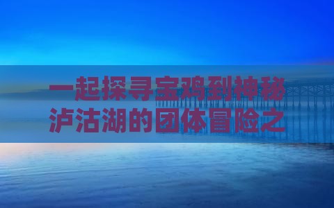 一起探寻宝鸡到神秘泸沽湖的团体冒险之旅！