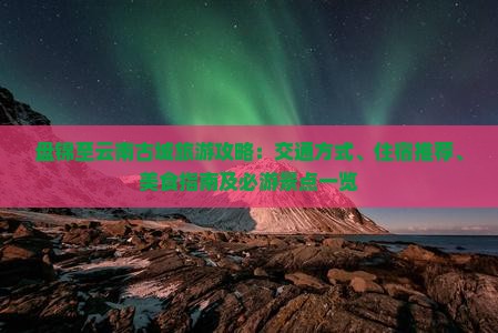 盘锦至云南古城旅游攻略：交通方式、住宿推荐、美食指南及必游景点一览