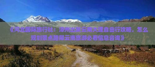 《河北国际旅行社：漳州出发云南大理自由行攻略，怎么规划景点路犀云南旅游必看信息咨询》