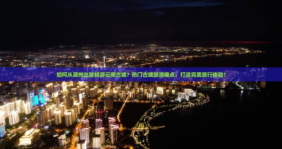 如何从潮州出发畅游云南古城？热门古城旅游痛点，打造完美旅行体验！