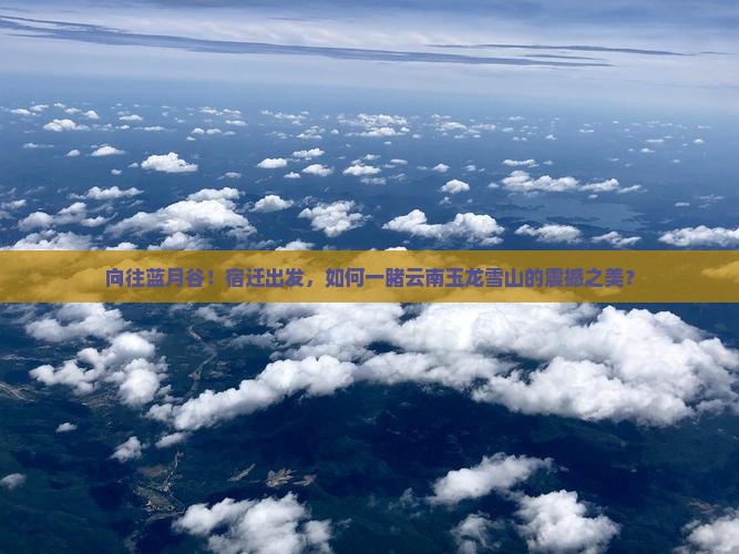 向往蓝月谷！宿迁出发，如何一睹云南玉龙雪山的震撼之美？