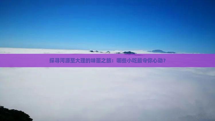 探寻河源至大理的味蕾之旅：哪些小吃最令你心动？