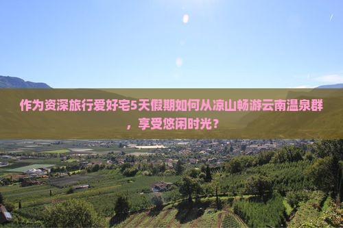 作为资深旅行爱好宅5天假期如何从凉山畅游云南温泉群，享受悠闲时光？