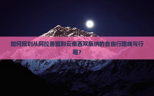 如何规划从阿拉善盟到云南西双版纳的自由行路线与行程？