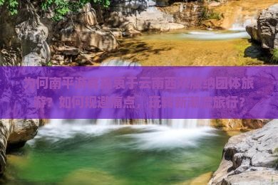 为何南平游客热衷于云南西双版纳团体旅游？如何规避痛点，玩转新潮流旅行？