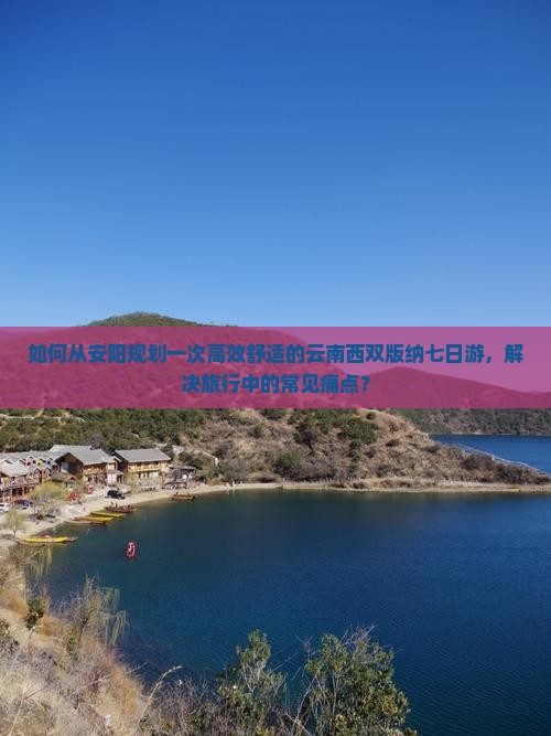 如何从安阳规划一次高效舒适的云南西双版纳七日游，解决旅行中的常见痛点？