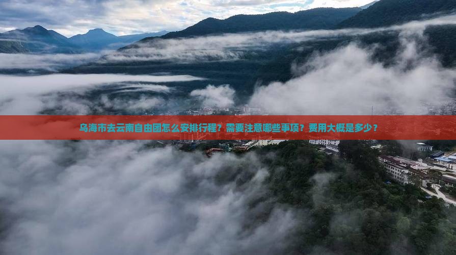 乌海市去云南自由团怎么安排行程？需要注意哪些事项？费用大概是多少？