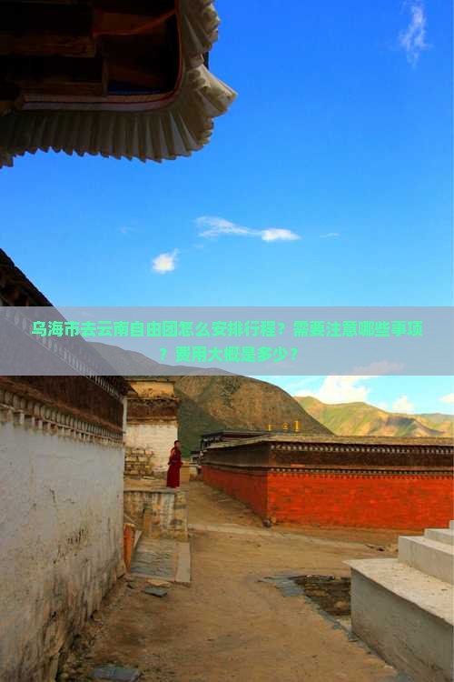 乌海市去云南自由团怎么安排行程？需要注意哪些事项？费用大概是多少？