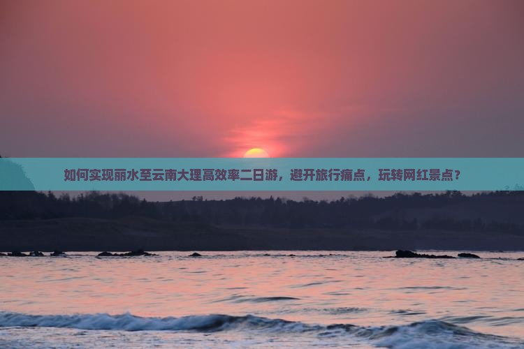 如何实现丽水至云南大理高效率二日游，避开旅行痛点，玩转网红景点？