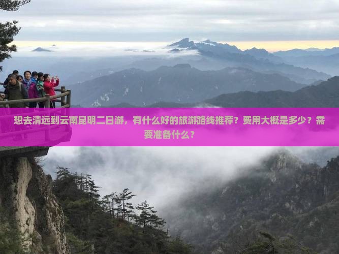 想去清远到云南昆明二日游，有什么好的旅游路线推荐？费用大概是多少？需要准备什么？