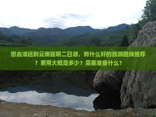 想去清远到云南昆明二日游，有什么好的旅游路线推荐？费用大概是多少？需要准备什么？