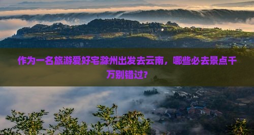 作为一名旅游爱好宅滁州出发去云南，哪些必去景点千万别错过？