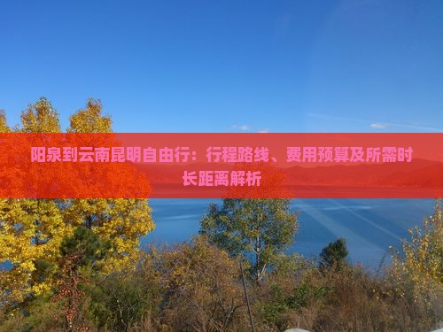 阳泉到云南昆明自由行：行程路线、费用预算及所需时长距离解析