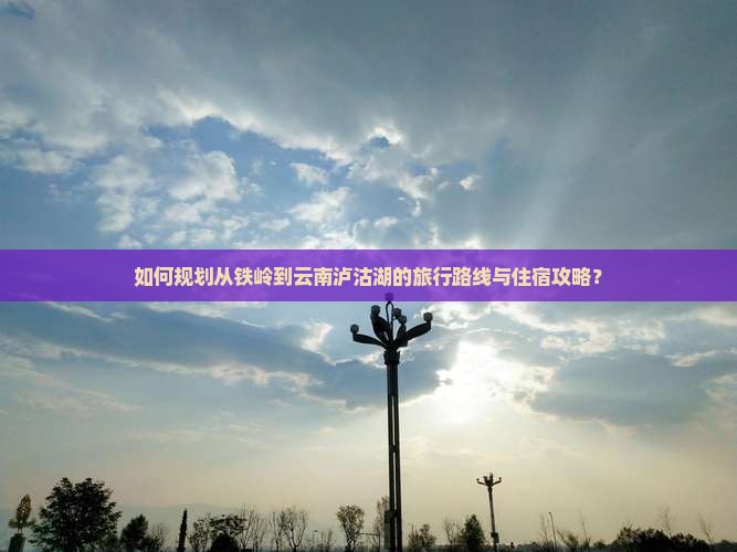 如何规划从铁岭到云南泸沽湖的旅行路线与住宿攻略？