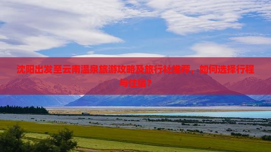 沈阳出发至云南温泉旅游攻略及旅行社推荐，如何选择行程与住宿？
