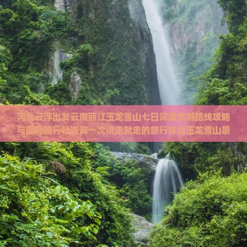 河北云浮出发云南丽江玉龙雪山七日深度旅游路线攻略与国际旅行社咨询一次说走就走的旅行体验玉龙雪山景点游