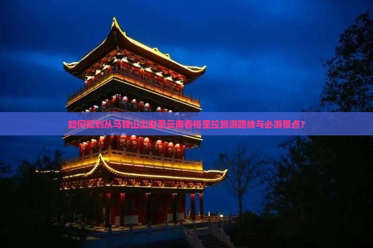 如何规划从马鞍山出发至云南香格里拉旅游路线与必游景点？