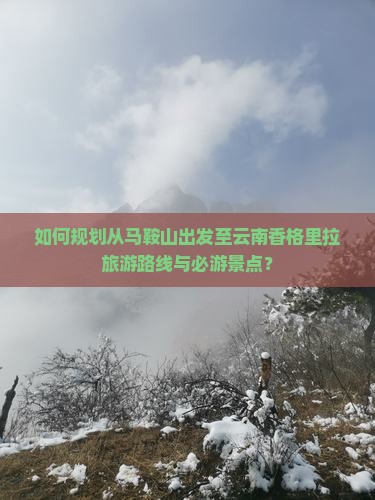 如何规划从马鞍山出发至云南香格里拉旅游路线与必游景点？