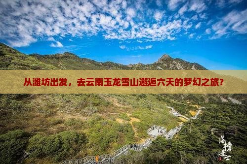 从潍坊出发，去云南玉龙雪山邂逅六天的梦幻之旅？