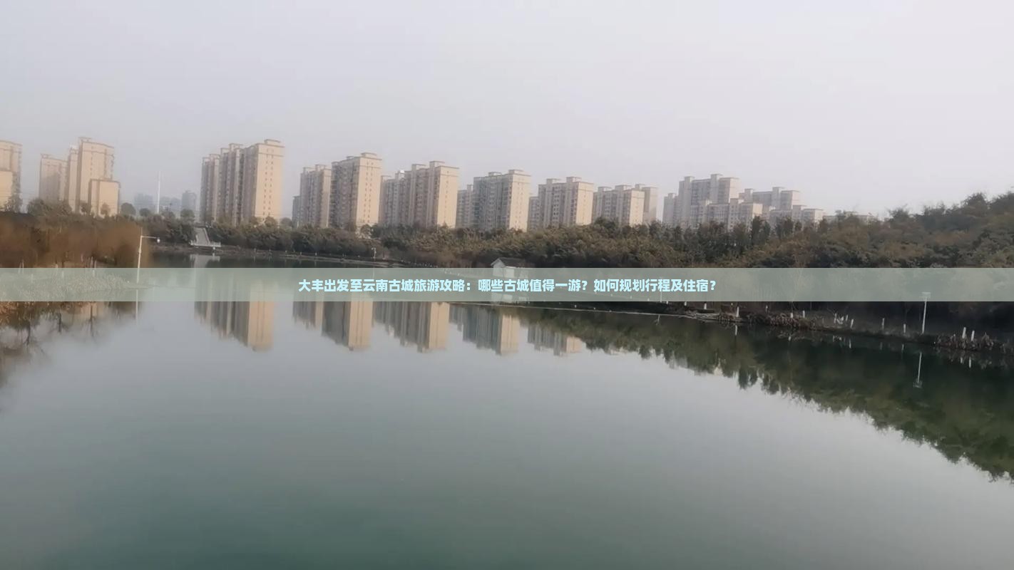 大丰出发至云南古城旅游攻略：哪些古城值得一游？如何规划行程及住宿？