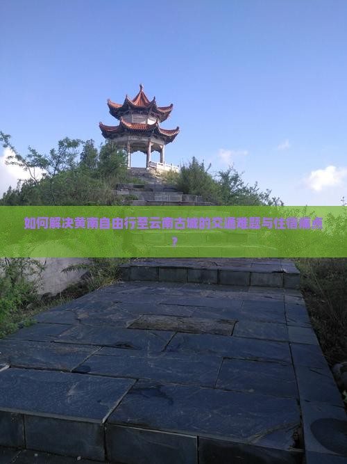 如何解决黄南自由行至云南古城的交通难题与住宿痛点？