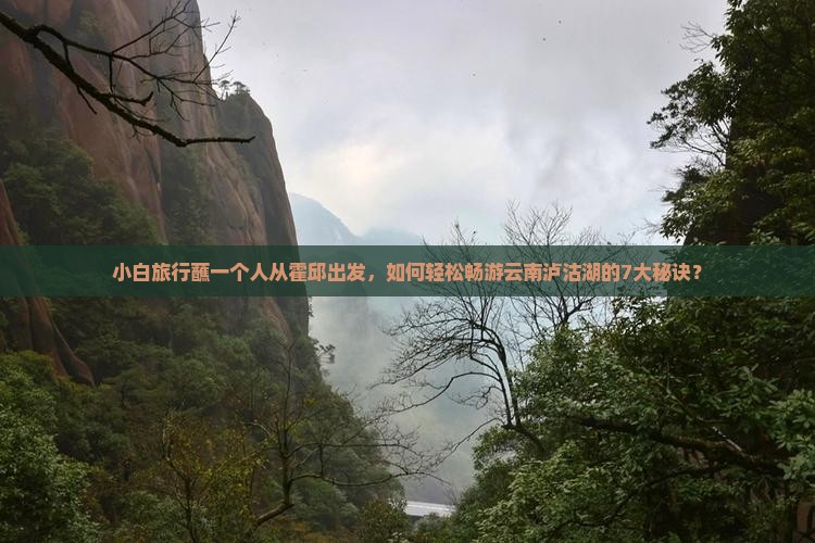 小白旅行蘸一个人从霍邱出发，如何轻松畅游云南泸沽湖的7大秘诀？