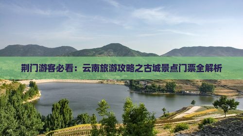 荆门游客必看：云南旅游攻略之古城景点门票全解析