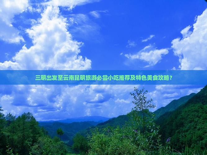 三明出发至云南昆明旅游必尝小吃推荐及特色美食攻略？