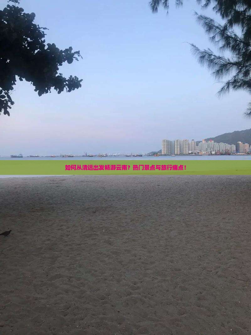 如何从清远出发畅游云南？热门景点与旅行痛点！