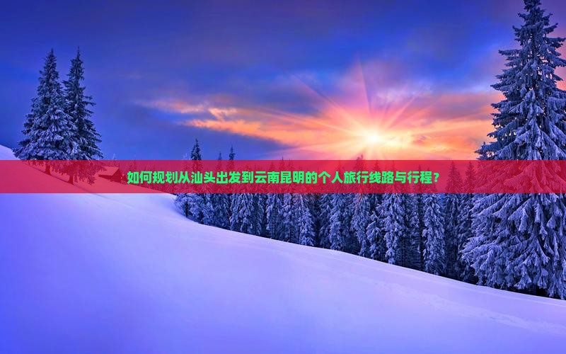 如何规划从汕头出发到云南昆明的个人旅行线路与行程？