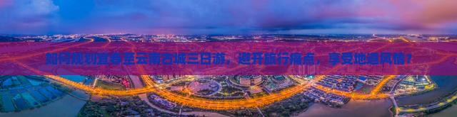 如何规划宜春至云南古城三日游，避开旅行痛点，享受地道风情？