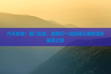 六天穿越！厦门出发，跟我们一起探秘云南的温泉秘境之旅
