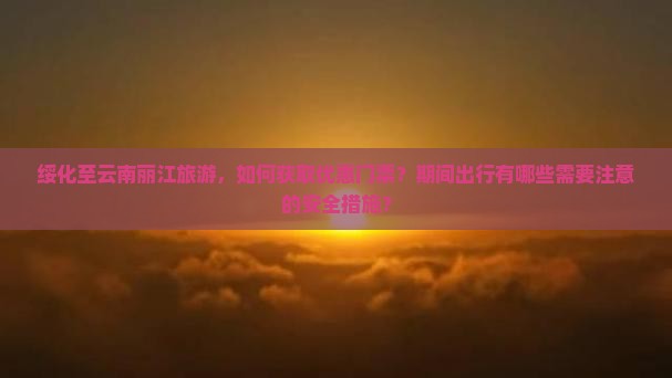 绥化至云南丽江旅游，如何获取优惠门票？期间出行有哪些需要注意的安全措施？