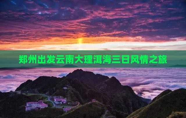 郑州出发云南大理洱海三日风情之旅