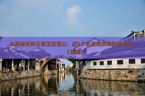嘉峪关到云南玉龙雪山必去地