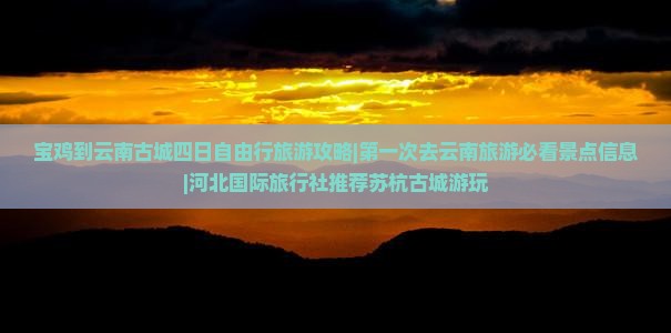 宝鸡到云南古城四日自由行旅游攻略|第一次去云南旅游必看景点信息|河北国际旅行社推荐苏杭古城游玩