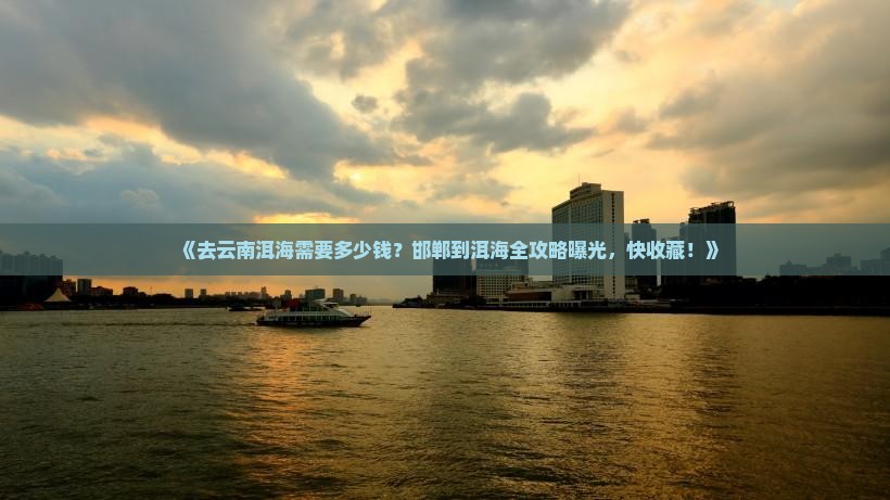 《去云南洱海需要多少钱？邯郸到洱海全攻略曝光，快收藏！》